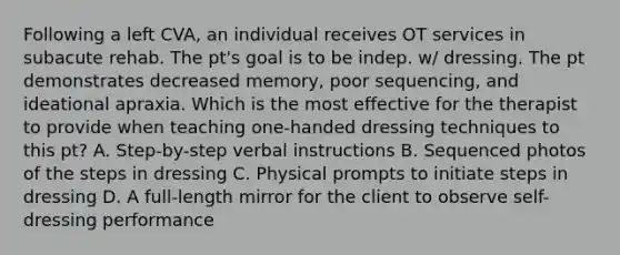 Following a left CVA, an individual receives OT services in subacute rehab. The pt's goal is to be indep. w/ dressing. The pt demonstrates decreased memory, poor sequencing, and ideational apraxia. Which is the most effective for the therapist to provide when teaching one-handed dressing techniques to this pt? A. Step-by-step verbal instructions B. Sequenced photos of the steps in dressing C. Physical prompts to initiate steps in dressing D. A full-length mirror for the client to observe self-dressing performance