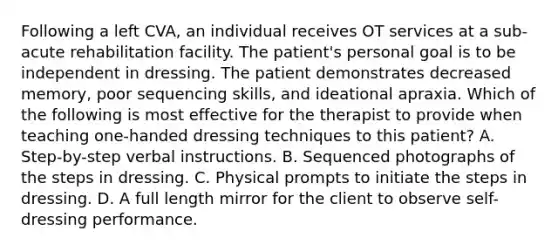 Following a left CVA, an individual receives OT services at a sub-acute rehabilitation facility. The patient's personal goal is to be independent in dressing. The patient demonstrates decreased memory, poor sequencing skills, and ideational apraxia. Which of the following is most effective for the therapist to provide when teaching one-handed dressing techniques to this patient? A. Step-by-step verbal instructions. B. Sequenced photographs of the steps in dressing. C. Physical prompts to initiate the steps in dressing. D. A full length mirror for the client to observe self-dressing performance.