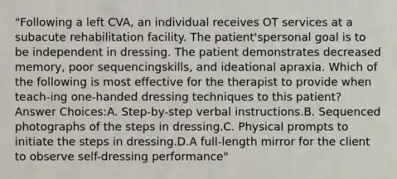 "Following a left CVA, an individual receives OT services at a subacute rehabilitation facility. The patient'spersonal goal is to be independent in dressing. The patient demonstrates decreased memory, poor sequencingskills, and ideational apraxia. Which of the following is most effective for the therapist to provide when teach-ing one-handed dressing techniques to this patient? Answer Choices:A. Step-by-step verbal instructions.B. Sequenced photographs of the steps in dressing.C. Physical prompts to initiate the steps in dressing.D.A full-length mirror for the client to observe self-dressing performance"