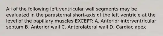 All of the following left ventricular wall segments may be evaluated in the parasternal short-axis of the left ventricle at the level of the papillary muscles EXCEPT: A. Anterior interventricular septum B. Anterior wall C. Anterolateral wall D. Cardiac apex