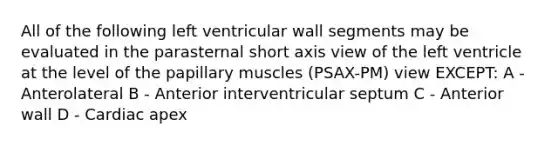 All of the following left ventricular wall segments may be evaluated in the parasternal short axis view of the left ventricle at the level of the papillary muscles (PSAX-PM) view EXCEPT: A - Anterolateral B - Anterior interventricular septum C - Anterior wall D - Cardiac apex