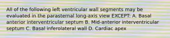 All of the following left ventricular wall segments may be evaluated in the parasternal long-axis view EXCEPT: A. Basal anterior interventricular septum B. Mid-anterior interventricular septum C. Basal inferolateral wall D. Cardiac apex