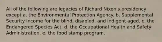 All of the following are legacies of Richard Nixon's presidency except a. the Environmental Protection Agency. b. Supplemental Security Income for the blind, disabled, and indigent aged. c. the Endangered Species Act. d. the Occupational Health and Safety Administration. e. the food stamp program.