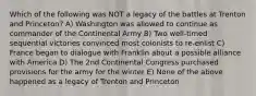 Which of the following was NOT a legacy of the battles at Trenton and Princeton? A) Washington was allowed to continue as commander of the Continental Army B) Two well-timed sequential victories convinced most colonists to re-enlist C) France began to dialogue with Franklin about a possible alliance with America D) The 2nd Continental Congress purchased provisions for the army for the winter E) None of the above happened as a legacy of Trenton and Princeton