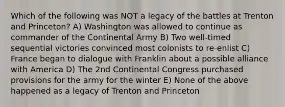 Which of the following was NOT a legacy of the battles at Trenton and Princeton? A) Washington was allowed to continue as commander of the Continental Army B) Two well-timed sequential victories convinced most colonists to re-enlist C) France began to dialogue with Franklin about a possible alliance with America D) The 2nd Continental Congress purchased provisions for the army for the winter E) None of the above happened as a legacy of Trenton and Princeton