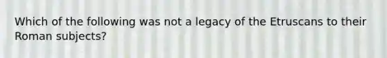 Which of the following was not a legacy of the Etruscans to their Roman subjects?