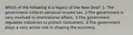 Which of the following is a legacy of the New Deal? 1- The government collects personal income tax. 2-The government is very involved in international affairs. 3-The government regulates industries to protect consumers. 4-The government plays a very active role in shaping the economy.