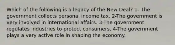 Which of the following is a legacy of <a href='https://www.questionai.com/knowledge/kJSTumESvi-the-new-deal' class='anchor-knowledge'>the new deal</a>? 1- The government collects personal income tax. 2-The government is very involved in international affairs. 3-The government regulates industries to protect consumers. 4-The government plays a very active role in shaping the economy.