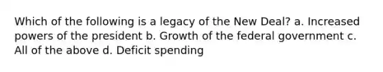 Which of the following is a legacy of the New Deal? a. Increased powers of the president b. Growth of the federal government c. All of the above d. Deficit spending