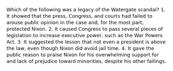 Which of the following was a legacy of the Watergate scandal? 1. It showed that the press, Congress, and courts had failed to arouse public opinion in the case and, for the most part, protected Nixon. 2. It caused Congress to pass several pieces of legislation to increase executive power, such as the War Powers Act. 3. It suggested the lesson that not even a president is above the law, even though Nixon did avoid jail time. 4. It gave the public reason to praise Nixon for his overwhelming support for and lack of prejudice toward minorities, despite his other failings.