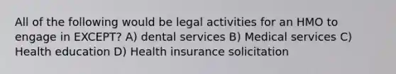 All of the following would be legal activities for an HMO to engage in EXCEPT? A) dental services B) Medical services C) Health education D) Health insurance solicitation