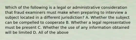 Which of the following is a legal or administrative consideration that fraud examiners must make when preparing to interview a subject located in a different jurisdiction? A. Whether the subject can be compelled to cooperate B. Whether a legal representative must be present C. Whether the use of any information obtained will be limited D. All of the above