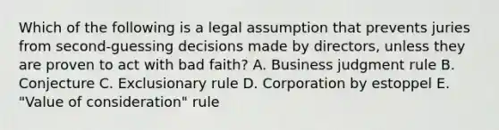 Which of the following is a legal assumption that prevents juries from second-guessing decisions made by directors, unless they are proven to act with bad faith? A. Business judgment rule B. Conjecture C. Exclusionary rule D. Corporation by estoppel E. "Value of consideration" rule