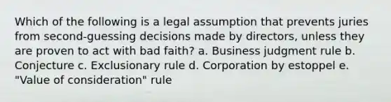 Which of the following is a legal assumption that prevents juries from second-guessing decisions made by directors, unless they are proven to act with bad faith? a. Business judgment rule b. Conjecture c. Exclusionary rule d. Corporation by estoppel e. "Value of consideration" rule