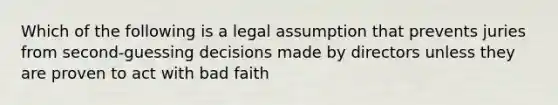 Which of the following is a legal assumption that prevents juries from second-guessing decisions made by directors unless they are proven to act with bad faith