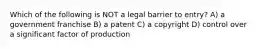 Which of the following is NOT a legal barrier to entry? A) a government franchise B) a patent C) a copyright D) control over a significant factor of production