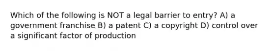 Which of the following is NOT a legal barrier to entry? A) a government franchise B) a patent C) a copyright D) control over a significant factor of production