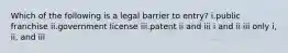 Which of the following is a legal barrier to entry? i.public franchise ii.government license iii.patent ii and iii i and ii iii only i, ii, and iii