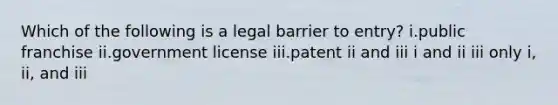 Which of the following is a legal barrier to entry? i.public franchise ii.government license iii.patent ii and iii i and ii iii only i, ii, and iii