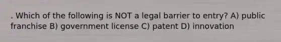 . Which of the following is NOT a legal barrier to entry? A) public franchise B) government license C) patent D) innovation