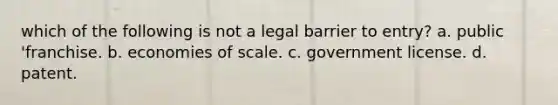 which of the following is not a legal barrier to entry? a. public 'franchise. b. economies of scale. c. government license. d. patent.