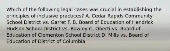 Which of the following legal cases was crucial in establishing the principles of inclusive practices? A. Cedar Rapids Community School District vs. Garret F. B. Board of Education of Hendrick Hudson School District vs. Rowley C. Oberti vs. Board of Education of Clementon School District D. Mills vs. Board of Education of District of Columbia