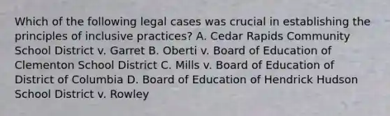 Which of the following legal cases was crucial in establishing the principles of inclusive practices? A. Cedar Rapids Community School District v. Garret B. Oberti v. Board of Education of Clementon School District C. Mills v. Board of Education of District of Columbia D. Board of Education of Hendrick Hudson School District v. Rowley