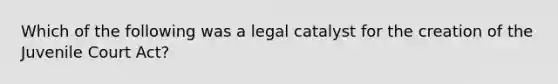 Which of the following was a legal catalyst for the creation of the Juvenile Court Act?