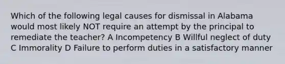 Which of the following legal causes for dismissal in Alabama would most likely NOT require an attempt by the principal to remediate the teacher? A Incompetency B Willful neglect of duty C Immorality D Failure to perform duties in a satisfactory manner