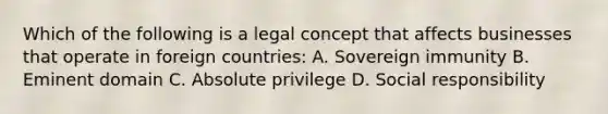 Which of the following is a legal concept that affects businesses that operate in foreign countries: A. Sovereign immunity B. Eminent domain C. Absolute privilege D. Social responsibility