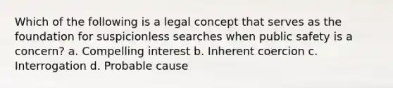 Which of the following is a legal concept that serves as the foundation for suspicionless searches when public safety is a concern? a. Compelling interest b. Inherent coercion c. Interrogation d. Probable cause