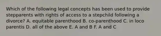 Which of the following legal concepts has been used to provide stepparents with rights of access to a stepchild following a divorce? A. equitable parenthood B. co-parenthood C. in loco parentis D. all of the above E. A and B F. A and C