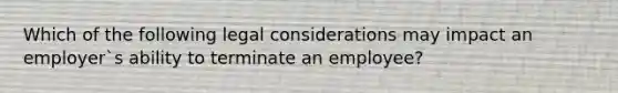 Which of the following legal considerations may impact an employer`s ability to terminate an employee?