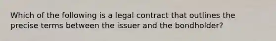 Which of the following is a legal contract that outlines the precise terms between the issuer and the bondholder?