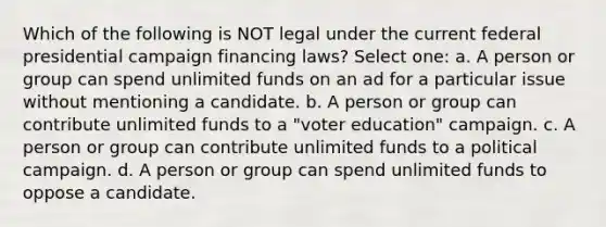 Which of the following is NOT legal under the current federal presidential campaign financing laws? Select one: a. A person or group can spend unlimited funds on an ad for a particular issue without mentioning a candidate. b. A person or group can contribute unlimited funds to a "voter education" campaign. c. A person or group can contribute unlimited funds to a political campaign. d. A person or group can spend unlimited funds to oppose a candidate.