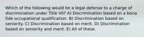 Which of the following would be a legal defense to a charge of discrimination under Title VII? A) Discrimination based on a bona fide occupational qualification. B) Discrimination based on seniority. C) Discrimination based on merit. D) Discrimination based on seniority and merit. E) All of these.