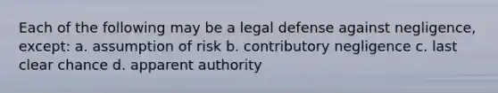 Each of the following may be a legal defense against negligence, except: a. assumption of risk b. contributory negligence c. last clear chance d. apparent authority