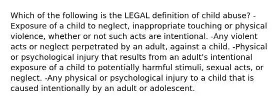 Which of the following is the LEGAL definition of child abuse? -Exposure of a child to neglect, inappropriate touching or physical violence, whether or not such acts are intentional. -Any violent acts or neglect perpetrated by an adult, against a child. -Physical or psychological injury that results from an adult's intentional exposure of a child to potentially harmful stimuli, sexual acts, or neglect. -Any physical or psychological injury to a child that is caused intentionally by an adult or adolescent.