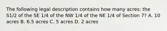 The following legal description contains how many acres: the S1/2 of the SE 1/4 of the NW 1/4 of the NE 1/4 of Section 7? A. 10 acres B. 6.5 acres C. 5 acres D. 2 acres