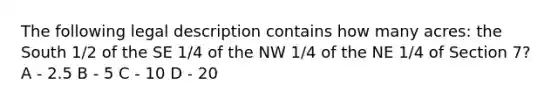 The following legal description contains how many acres: the South 1/2 of the SE 1/4 of the NW 1/4 of the NE 1/4 of Section 7? A - 2.5 B - 5 C - 10 D - 20