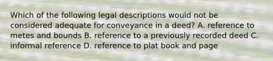 Which of the following legal descriptions would not be considered adequate for conveyance in a deed? A. reference to metes and bounds B. reference to a previously recorded deed C. informal reference D. reference to plat book and page