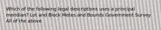 Which of the following legal descriptions uses a principal meridian? Lot and Block Metes and Bounds Government Survey All of the above