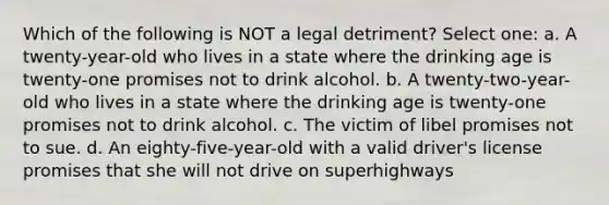 Which of the following is NOT a legal detriment? Select one: a. A twenty-year-old who lives in a state where the drinking age is twenty-one promises not to drink alcohol. b. A twenty-two-year-old who lives in a state where the drinking age is twenty-one promises not to drink alcohol. c. The victim of libel promises not to sue. d. An eighty-five-year-old with a valid driver's license promises that she will not drive on superhighways