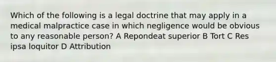 Which of the following is a legal doctrine that may apply in a medical malpractice case in which negligence would be obvious to any reasonable person? A Repondeat superior B Tort C Res ipsa loquitor D Attribution