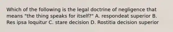 Which of the following is the legal doctrine of negligence that means "the thing speaks for itself?" A. respondeat superior B. Res ipsa loquitur C. stare decision D. Rostitia decision superior