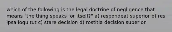 which of the following is the legal doctrine of negligence that means "the thing speaks for itself?" a) respondeat superior b) res ipsa loquitut c) stare decision d) rostitia decision superior