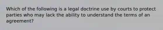 Which of the following is a legal doctrine use by courts to protect parties who may lack the ability to understand the terms of an agreement?