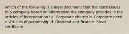 Which of the following is a legal document that the state issues to a company based on information the company provides in the articles of incorporation? a. Corporate charter b. Corporate deed c. Articles of partnership d. Dividend certificate e. Stock certificate