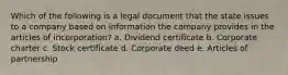 Which of the following is a legal document that the state issues to a company based on information the company provides in the articles of incorporation? a. Dividend certificate b. Corporate charter c. Stock certificate d. Corporate deed e. Articles of partnership