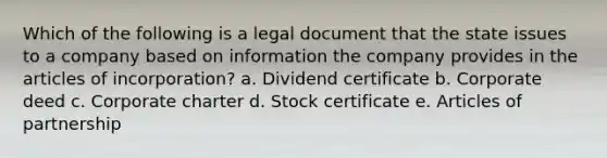 Which of the following is a legal document that the state issues to a company based on information the company provides in the articles of incorporation? a. Dividend certificate b. Corporate deed c. Corporate charter d. Stock certificate e. Articles of partnership